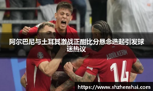 阿尔巴尼与土耳其激战正酣比分悬念迭起引发球迷热议